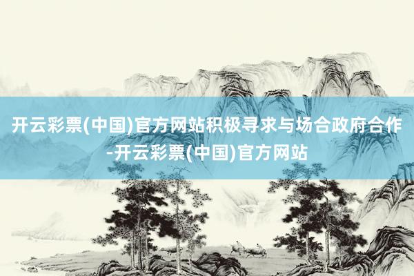 开云彩票(中国)官方网站积极寻求与场合政府合作-开云彩票(中国)官方网站