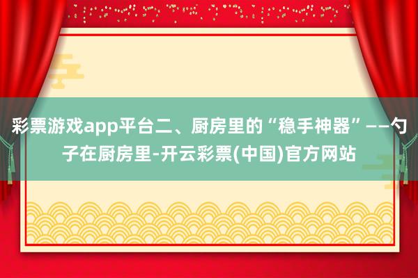 彩票游戏app平台二、厨房里的“稳手神器”——勺子在厨房里-开云彩票(中国)官方网站
