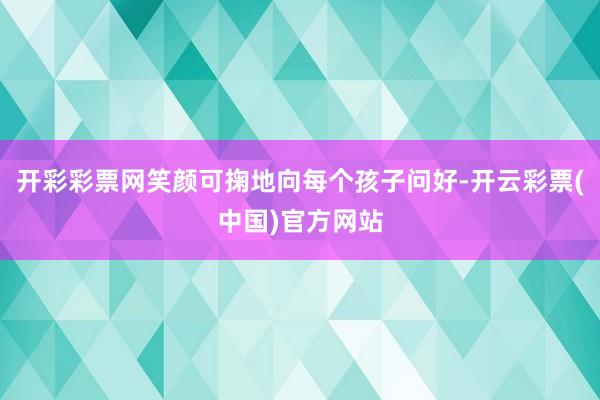 开彩彩票网笑颜可掬地向每个孩子问好-开云彩票(中国)官方网站