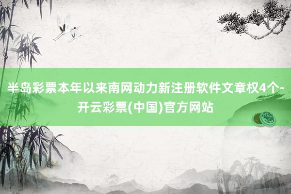 半岛彩票本年以来南网动力新注册软件文章权4个-开云彩票(中国)官方网站