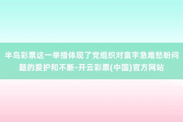 半岛彩票这一举措体现了党组织对寰宇急难愁盼问题的爱护和不断-开云彩票(中国)官方网站