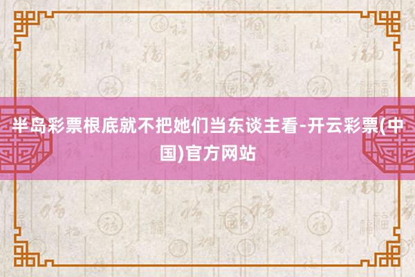 半岛彩票根底就不把她们当东谈主看-开云彩票(中国)官方网站