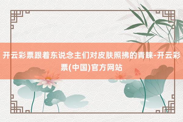 开云彩票跟着东说念主们对皮肤照拂的青睐-开云彩票(中国)官方网站