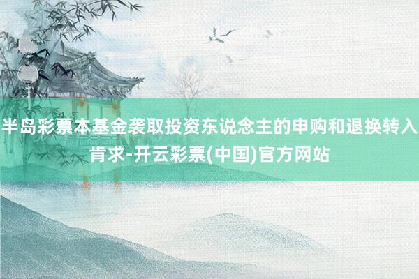 半岛彩票本基金袭取投资东说念主的申购和退换转入肯求-开云彩票(中国)官方网站