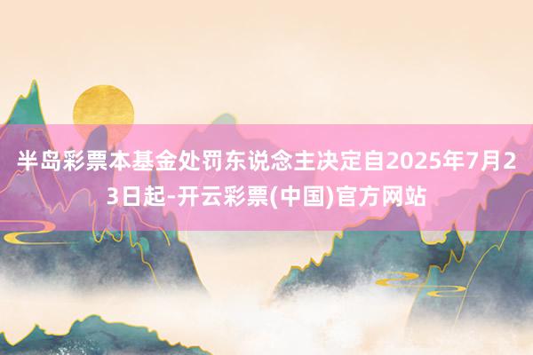 半岛彩票本基金处罚东说念主决定自2025年7月23日起-开云彩票(中国)官方网站