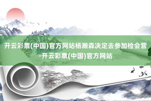 开云彩票(中国)官方网站杨瀚森决定去参加检会营-开云彩票(中国)官方网站