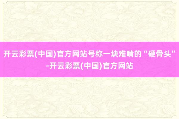 开云彩票(中国)官方网站号称一块难啃的“硬骨头”-开云彩票(中国)官方网站