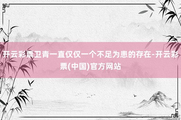 开云彩票卫青一直仅仅一个不足为患的存在-开云彩票(中国)官方网站