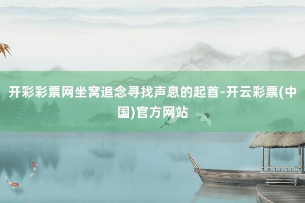开彩彩票网坐窝追念寻找声息的起首-开云彩票(中国)官方网站