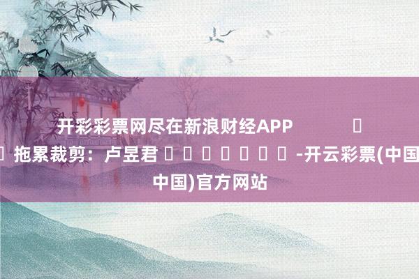 开彩彩票网尽在新浪财经APP            						拖累裁剪：卢昱君 							-开云彩票(中国)官方网站
