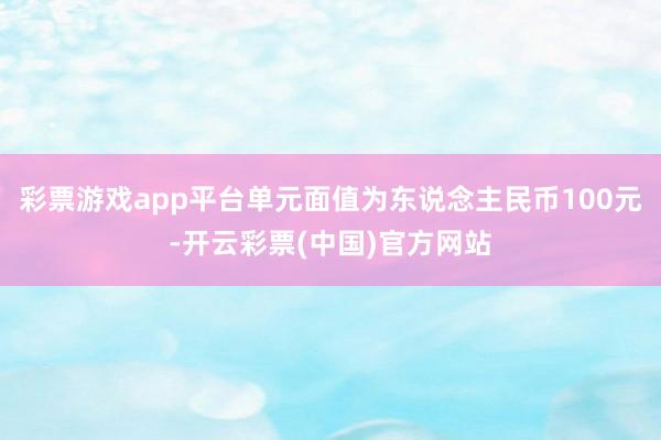 彩票游戏app平台单元面值为东说念主民币100元-开云彩票(中国)官方网站