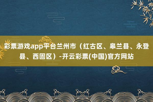 彩票游戏app平台兰州市（红古区、皋兰县、永登县、西固区）-开云彩票(中国)官方网站
