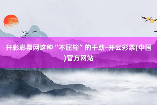 开彩彩票网这种“不屈输”的干劲-开云彩票(中国)官方网站
