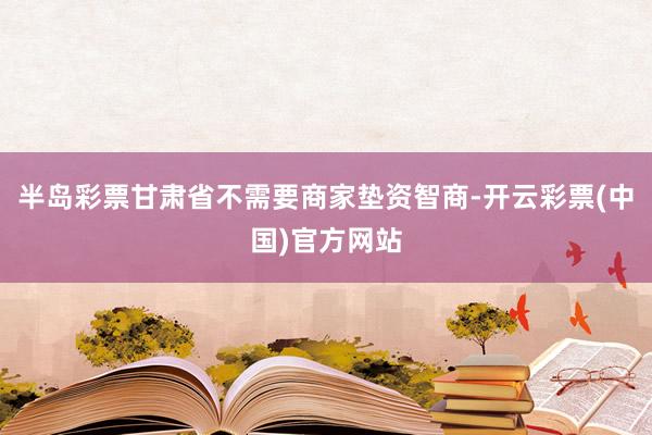 半岛彩票甘肃省不需要商家垫资智商-开云彩票(中国)官方网站