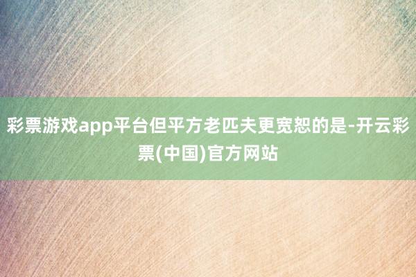 彩票游戏app平台但平方老匹夫更宽恕的是-开云彩票(中国)官方网站