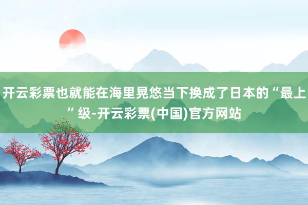 开云彩票也就能在海里晃悠当下换成了日本的“最上”级-开云彩票(中国)官方网站