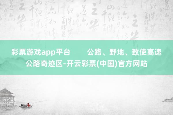 彩票游戏app平台        公路、野地、致使高速公路奇迹区-开云彩票(中国)官方网站