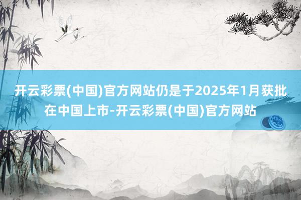 开云彩票(中国)官方网站仍是于2025年1月获批在中国上市-开云彩票(中国)官方网站