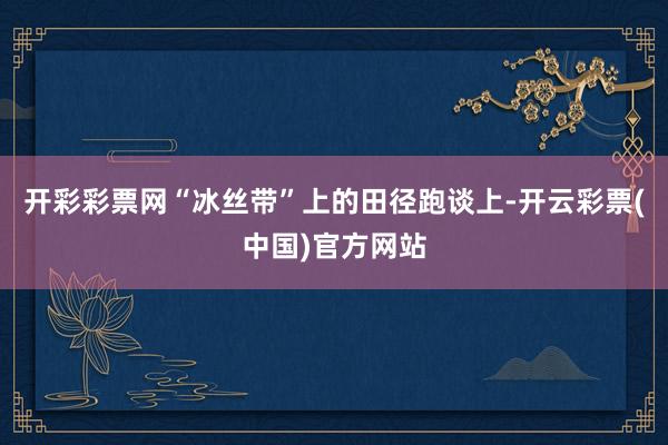 开彩彩票网“冰丝带”上的田径跑谈上-开云彩票(中国)官方网站