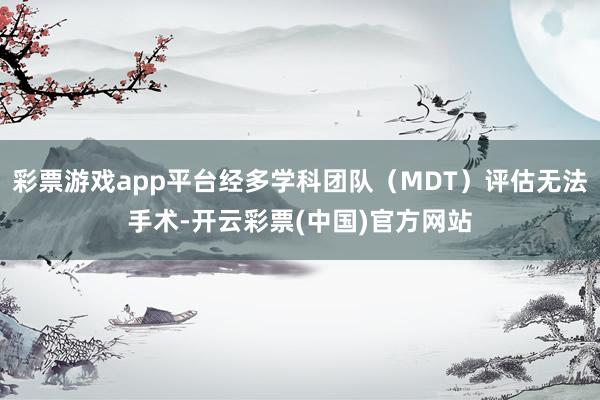 彩票游戏app平台经多学科团队（MDT）评估无法手术-开云彩票(中国)官方网站