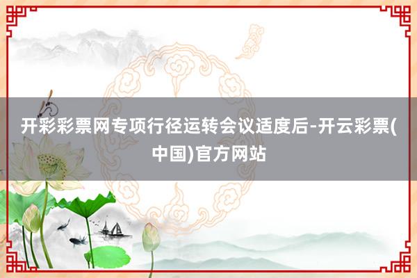 开彩彩票网　　专项行径运转会议适度后-开云彩票(中国)官方网站