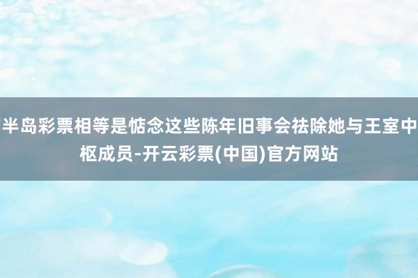 半岛彩票相等是惦念这些陈年旧事会祛除她与王室中枢成员-开云彩票(中国)官方网站