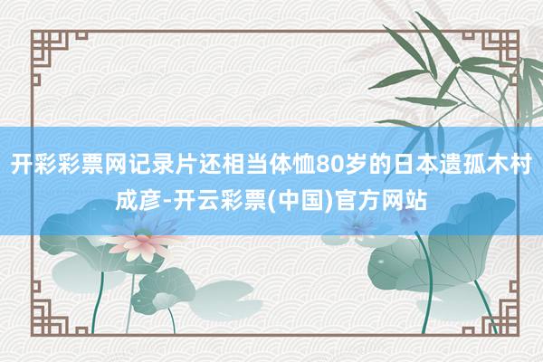 开彩彩票网记录片还相当体恤80岁的日本遗孤木村成彦-开云彩票(中国)官方网站