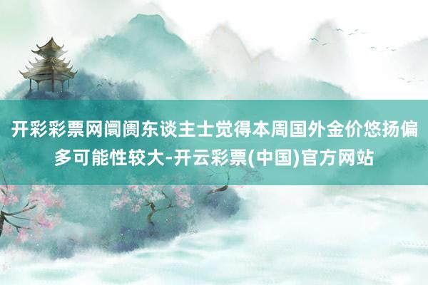 开彩彩票网阛阓东谈主士觉得本周国外金价悠扬偏多可能性较大-开云彩票(中国)官方网站