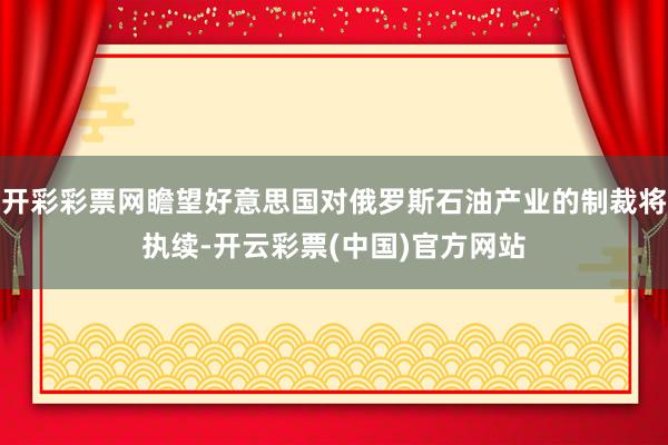 开彩彩票网瞻望好意思国对俄罗斯石油产业的制裁将执续-开云彩票(中国)官方网站